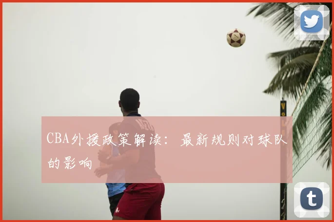 CBA外援政策解读：最新规则对球队的影响