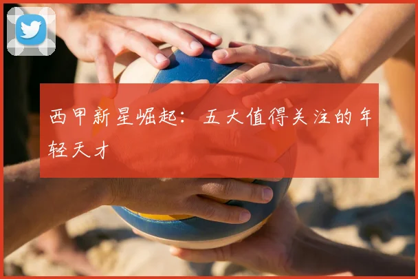 西甲新星崛起:五大值得关注的年轻天才