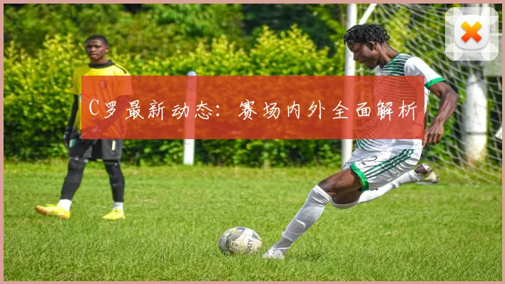 C罗最新动态：赛场内外全面解析