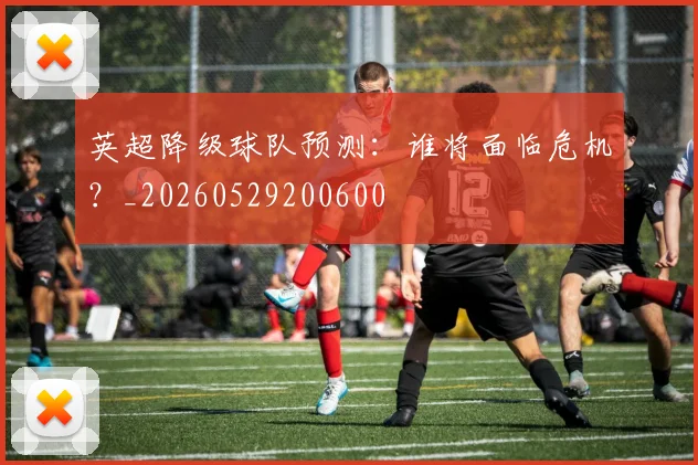 英超降级球队预测：谁将面临危机？_20260529200600