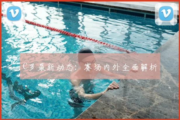 C罗最新动态：赛场内外全面解析