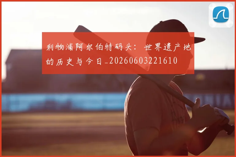 利物浦阿尔伯特码头:世界遗产地的历史与今日_20260603221610