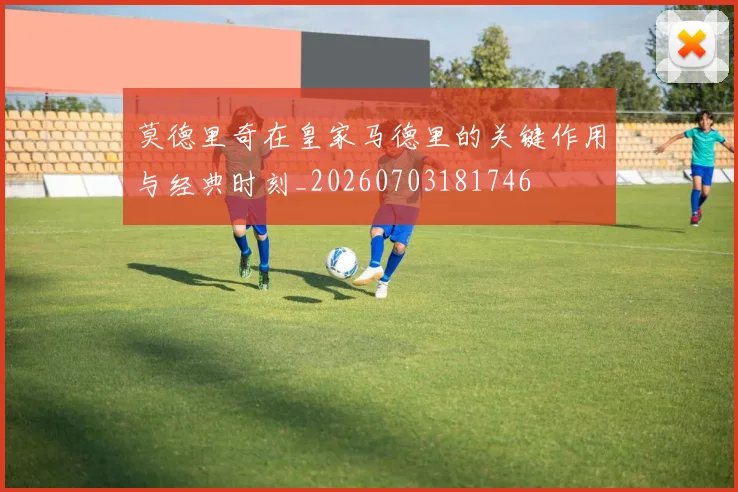 莫德里奇在皇家马德里的关键作用与经典时刻_20260703181746