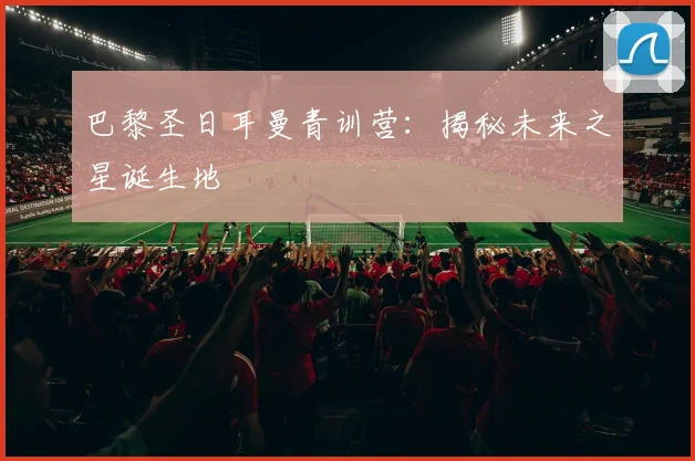 巴黎圣日耳曼青训营:揭秘未来之星诞生地