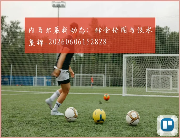 内马尔最新动态:转会传闻与技术集锦_20260606152828