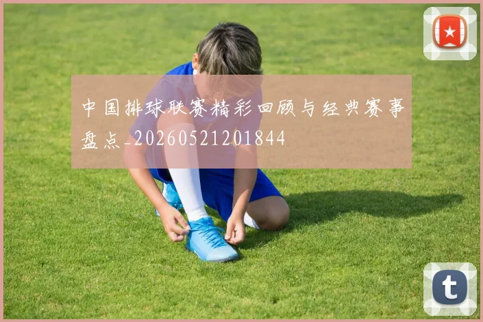 中国排球联赛精彩回顾与经典赛事盘点_20260521201844