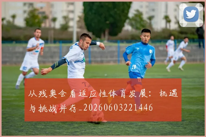 从残奥会看适应性体育发展：机遇与挑战并存_20260603221446