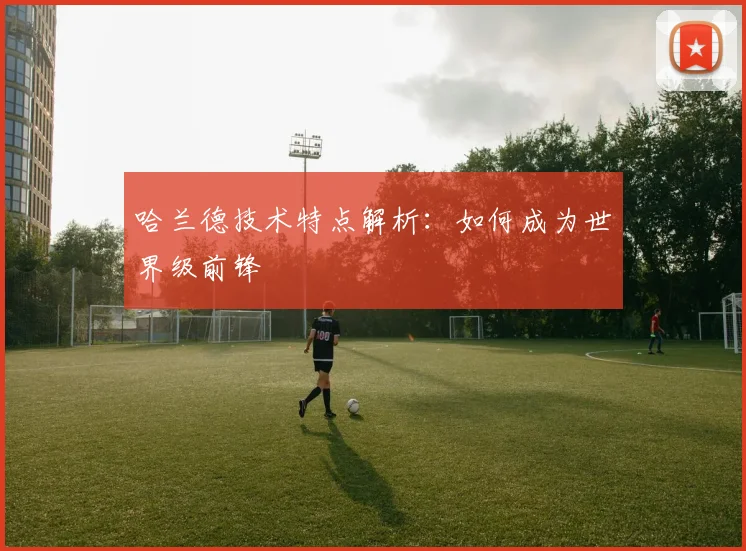 哈兰德技术特点解析：如何成为世界级前锋
