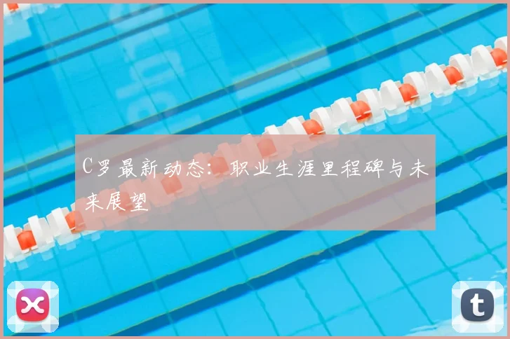 C罗最新动态：职业生涯里程碑与未来展望