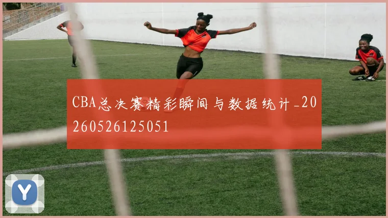 CBA总决赛精彩瞬间与数据统计_20260526125051