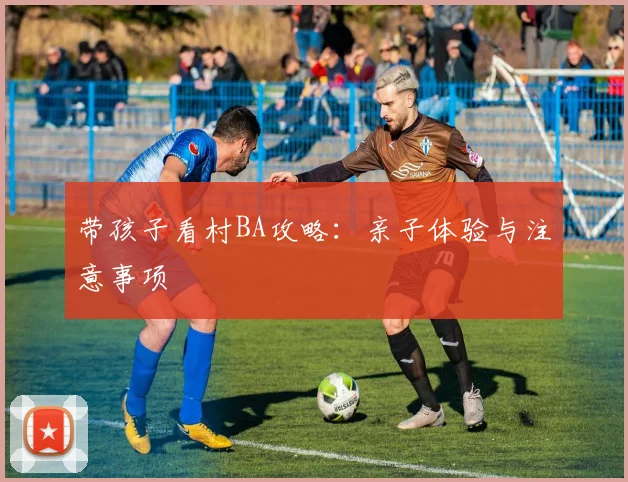 带孩子看村BA攻略：亲子体验与注意事项