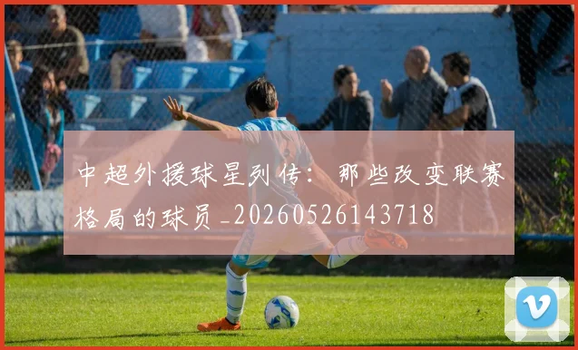 中超外援球星列传:那些改变联赛格局的球员_20260526143718