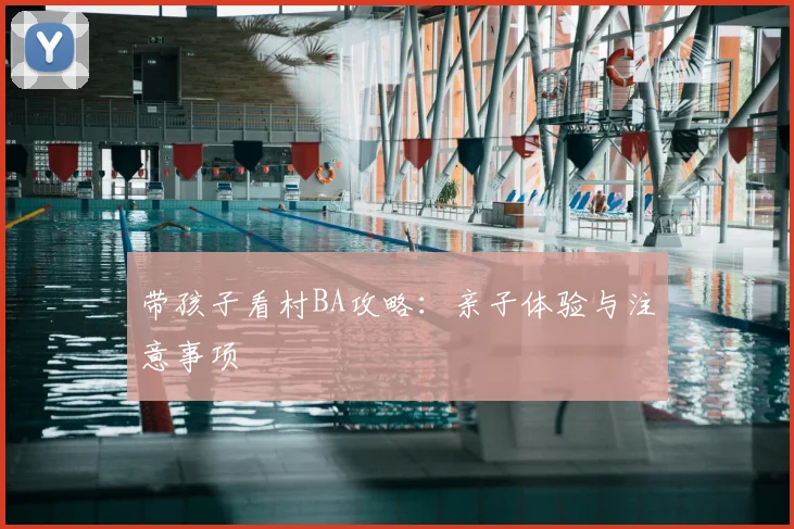 带孩子看村BA攻略:亲子体验与注意事项